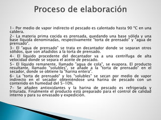 1- Por medio de vapor indirecto el pescado es calentado hasta 90 ºC en una
caldera.
2- La materia prima cocida es prensada, quedando una base sólida y una
base líquida denominadas, respectivamente "torta de prensado" y "agua de
prensado".
3- El "agua de prensado" se trata en decantador donde se separan otros
sólidos, que son añadidos a la torta de prensado.
4- El líquido procedente del decantador va a una centrífuga de alta
velocidad donde se separa el aceite de pescado.
5- El líquido remanente, llamado "agua de cola", se evapora. El producto
resultante, llamado "solubles", se añade a la "torta de prensado" en el
secador, donde se obtiene la "harina entera".
6- La "torta de prensado" y los "solubles" se secan por medio de vapor
indirecto en el secador obteniéndose una harina de pescado con un
contenido en humedad del 5-10%.
7- Se añaden antioxidantes y la harina de pescado es refrigerada y
triturada. Finalmente el producto está preparado para el control de calidad
interno y para su envasado y expedición.
 