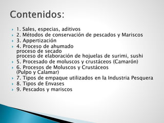  1. Sales, especias, aditivos
 2. Métodos de conservación de pescados y Mariscos
 3. Appertización
 4. Proceso de ahumado
proceso de secado
proceso de elaboración de hojuelas de surimi, sushi
 5. Procesado de moluscos y crustáceos (Camarón)
 6. Procesos de Moluscos y Crustáceos
(Pulpo y Calamar)
 7. Tipos de empaque utilizados en la Industria Pesquera
 8. Tipos de Envases
 9. Pescados y mariscos
 