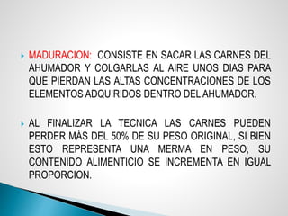  MADURACION: CONSISTE EN SACAR LAS CARNES DEL
AHUMADOR Y COLGARLAS AL AIRE UNOS DIAS PARA
QUE PIERDAN LAS ALTAS CONCENTRACIONES DE LOS
ELEMENTOS ADQUIRIDOS DENTRO DEL AHUMADOR.
 AL FINALIZAR LA TECNICA LAS CARNES PUEDEN
PERDER MÁS DEL 50% DE SU PESO ORIGINAL, SI BIEN
ESTO REPRESENTA UNA MERMA EN PESO, SU
CONTENIDO ALIMENTICIO SE INCREMENTA EN IGUAL
PROPORCION.
 
