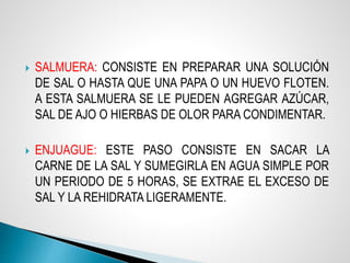  SALMUERA: CONSISTE EN PREPARAR UNA SOLUCIÓN
DE SAL O HASTA QUE UNA PAPA O UN HUEVO FLOTEN.
A ESTA SALMUERA SE LE PUEDEN AGREGAR AZÚCAR,
SAL DE AJO O HIERBAS DE OLOR PARA CONDIMENTAR.
 ENJUAGUE: ESTE PASO CONSISTE EN SACAR LA
CARNE DE LA SAL Y SUMEGIRLA EN AGUA SIMPLE POR
UN PERIODO DE 5 HORAS, SE EXTRAE EL EXCESO DE
SAL Y LA REHIDRATA LIGERAMENTE.
 