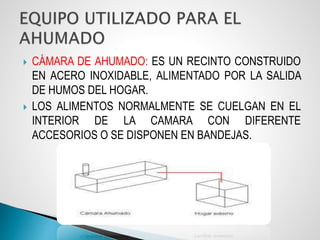  CÁMARA DE AHUMADO: ES UN RECINTO CONSTRUIDO
EN ACERO INOXIDABLE, ALIMENTADO POR LA SALIDA
DE HUMOS DEL HOGAR.
 LOS ALIMENTOS NORMALMENTE SE CUELGAN EN EL
INTERIOR DE LA CAMARA CON DIFERENTE
ACCESORIOS O SE DISPONEN EN BANDEJAS.
 
