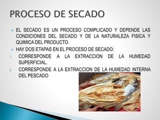  EL SECADO ES UN PROCESO COMPLICADO Y DEPENDE LAS
CONDICIONES DEL SECADO Y DE LA NATURALEZA FISICA Y
QUIMICA DEL PRODUCTO.
 HAY DOS ETAPAS EN EL PROCESO DE SECADO:
1. CORRESPONDE A LA EXTRACCION DE LA HUMEDAD
SUPERFICIAL.
2. CORRESPONDE A LA EXTRACCION DE LA HUMEDAD INTERNA
DEL PESCADO
 