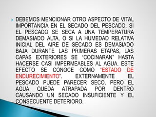  DEBEMOS MENCIONAR OTRO ASPECTO DE VITAL
IMPORTANCIA EN EL SECADO DEL PESCADO. SI
EL PESCADO SE SECA A UNA TEMPERATURA
DEMASIADO ALTA, O SI LA HUMEDAD RELATIVA
INICIAL DEL AIRE DE SECADO ES DEMASIADO
BAJA DURANTE LAS PRIMERAS ETAPAS, LAS
CAPAS EXTERIORES SE “COCINARAN” HASTA
HACERSE CASI IMPERMEABLES AL AGUA. ESTE
EFECTO SE CONOCE COMO “ESTADO DE
ENDURECIMIENTO”. EXTERNAMENTE EL
PESCADO PUEDE PARECER SECO, PERO EL
AGUA QUEDA ATRAPADA POR DENTRO
CAUSANDO UN SECADO INSUFICIENTE Y EL
CONSECUENTE DETERIORO.
 