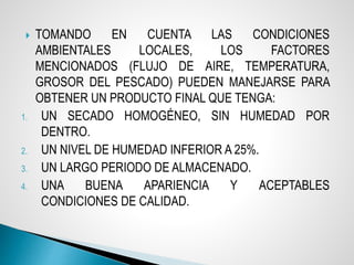  TOMANDO EN CUENTA LAS CONDICIONES
AMBIENTALES LOCALES, LOS FACTORES
MENCIONADOS (FLUJO DE AIRE, TEMPERATURA,
GROSOR DEL PESCADO) PUEDEN MANEJARSE PARA
OBTENER UN PRODUCTO FINAL QUE TENGA:
1. UN SECADO HOMOGÉNEO, SIN HUMEDAD POR
DENTRO.
2. UN NIVEL DE HUMEDAD INFERIOR A 25%.
3. UN LARGO PERIODO DE ALMACENADO.
4. UNA BUENA APARIENCIA Y ACEPTABLES
CONDICIONES DE CALIDAD.
 