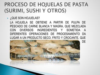  ¿QUE SON HOJUELAS?
LA HOJUELA SE OBTIENE A PARTIR DE PULPA DE
PESCADO DE CARNE BLANCA Y MAGRA, QUE MEZCLADA
CON DIVERSOS INGREDIENTES Y SOMETIDA A
DIFERENTES OPERACIONES DE PROCESAMIENTO DA
LUGAR A UN PRODUCTO SECO, FRITO Y CROCANTE, QUE
PUEDE CALIFICAR DENTRO DE LA CATEGORÍA DE
ALIMENTOS TIPO “SNACK”.
 