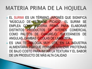  EL SURIMI ES UN TÉRMINO JAPONÉS QUE SIGNIFICA
“MÚSCULO DE PESCADO PICADO”. EL SURIMI SE
EMPLEA COMO MATERIA PRIMA PARA ELABORAR
DISTINTOS PRODUCTOS DE INTERÉS COMERCIAL
COMO PALITOS DE CANGREJO, SUCEDÁNEOS DE
ANGULAS, GAMBAS O COLAS DE LANGOSTA.
 ES UNA TECNOLOGÍA MUY ÚTIL EN LA INDUSTRIA
ALIMENTARIA PORQUE PERMITE UTILIZAR PROTEÍNAS
DE BAJO COSTO PARA IMITAR LA TEXTURA Y EL SABOR
DE UN PRODUCTO DE MÁS ALTA CALIDAD
 