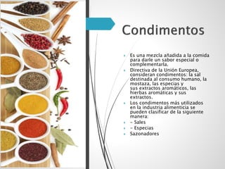  Es una mezcla añadida a la comida
para darle un sabor especial o
complementarla.
 Directiva de la Unión Europea,
consideran condimentos: la sal
destinada al consumo humano, la
mostaza, las especias y
sus extractos aromáticos, las
hierbas aromáticas y sus
extractos.
 Los condimentos más utilizados
en la industria alimenticia se
pueden clasificar de la siguiente
manera:
 - Sales
 - Especias
 Sazonadores
 