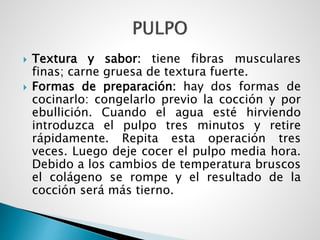  Textura y sabor: tiene fibras musculares
finas; carne gruesa de textura fuerte.
 Formas de preparación: hay dos formas de
cocinarlo: congelarlo previo la cocción y por
ebullición. Cuando el agua esté hirviendo
introduzca el pulpo tres minutos y retire
rápidamente. Repita esta operación tres
veces. Luego deje cocer el pulpo media hora.
Debido a los cambios de temperatura bruscos
el colágeno se rompe y el resultado de la
cocción será más tierno.
 