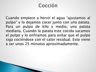 Cuando empiece a hervir el agua “ajustamos al
pulpo” y lo dejamos cocer junto con una patata.
Para un pulpo de kilo y medio, una patata
mediana. Cuando la patata este cocida sacamos
el pulpo y lo enfriamos para evitar que el pulpo
siga cociéndose con el calor residual. Esto viene
a ser unos 25 minutos aproximadamente.
 