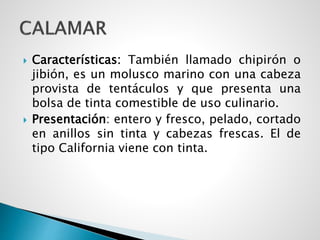  Características: También llamado chipirón o
jibión, es un molusco marino con una cabeza
provista de tentáculos y que presenta una
bolsa de tinta comestible de uso culinario.
 Presentación: entero y fresco, pelado, cortado
en anillos sin tinta y cabezas frescas. El de
tipo California viene con tinta.
 