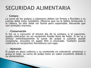  Compra
La carne de los pulpos y calamares deben ser firmes y flexibles y su
cuerpo debe estar completo. Observe que no le falten tentáculos o
la cabeza. Su olor debe ser fuerte pero soportable. Recuerde que
son animales marinos.
 -Conservación
Si los va a consumir el mismo día de la compra, o el siguiente,
puede colocarlos en un recipiente hondo lleno de hielo. Si no va a
utilizar inmediatamente la carne de pulpo o calamar puede
congelarla, envuelta en papel film o encerado. También puede
colocarla en recipientes herméticos con tapa.
 -Nutrición
El pulpo es poco calórico y su contenido en colesterol, proteínas y
grasa es bajo. La carne de pulpo tiene un sabor excelente debido a
su alimentación.
 