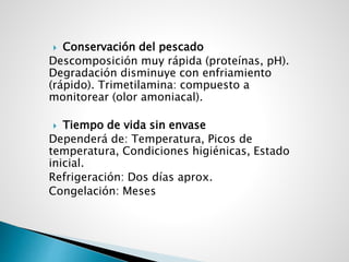  Conservación del pescado
Descomposición muy rápida (proteínas, pH).
Degradación disminuye con enfriamiento
(rápido). Trimetilamina: compuesto a
monitorear (olor amoniacal).
 Tiempo de vida sin envase
Dependerá de: Temperatura, Picos de
temperatura, Condiciones higiénicas, Estado
inicial.
Refrigeración: Dos días aprox.
Congelación: Meses
 