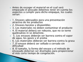 Antes de escoger el material en el cual será
empacado el pescado debemos tener en cuenta los
aspectos a cumplir para dicho empaque, los cuales
serían:
 1. Envases adecuados para una presentación
atractiva de los productos
 2. Envases baratos y disponibles
 3. Los materiales no deben contaminar el producto
 4. El material deberá ser robusto, que no se torne
quebradizo ni se delamine.
 5. Los envases deberán ser barrera contra el vapor
de agua, los gases y el aroma
 6. Los materiales deberán ser barrera contra la grasa
 7. El envase deberá ser sellado o cerrado sin
dificultad
 8. El tamaño, la forma del envase y el método de
envasado deberían ser diseñados para proporcionar
el más corto tiempo de congelación.
 
