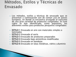  Los métodos, estilos y técnicas de envasado que se
presentan a continuación son de común uso en países
europeos, en donde se encuentra arraigado el consumo
de una gran variedad de productos congelados. En este
rubro se han identificado, como populares, los
diferentes estilos para productos pesqueros congelados:
 ESTILO 1 Envasado en aire con materiales simples o
laminados
 ESTILO 2 Envasado al vacío
 ESTILO 3 Envasado de productos preparados
 ESTILO 4 Envasado bajo atmósferas modificadas
 ESTILO 5 Envasado en bandejas
 ESTILO 6 Envasado en latas metálicas, vidrio y aluminio
 