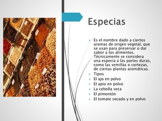  Es el nombre dado a ciertos
aromas de origen vegetal, que
se usan para preservar o dar
sabor a los alimentos.
Técnicamente se considera
una especia a las partes duras,
como las semillas o cortezas,
de ciertas plantas aromáticas.
 Tipos
 El ajo en polvo
 El apio en polvo
 La cebolla seca
 El pimentón
 El tomate secado y en polvo
 
