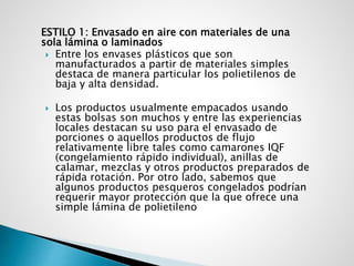 ESTILO 1: Envasado en aire con materiales de una
sola lámina o laminados
 Entre los envases plásticos que son
manufacturados a partir de materiales simples
destaca de manera particular los polietilenos de
baja y alta densidad.
 Los productos usualmente empacados usando
estas bolsas son muchos y entre las experiencias
locales destacan su uso para el envasado de
porciones o aquellos productos de flujo
relativamente libre tales como camarones IQF
(congelamiento rápido individual), anillas de
calamar, mezclas y otros productos preparados de
rápida rotación. Por otro lado, sabemos que
algunos productos pesqueros congelados podrían
requerir mayor protección que la que ofrece una
simple lámina de polietileno
 