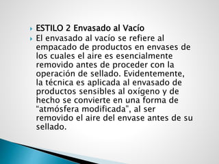  ESTILO 2 Envasado al Vacío
 El envasado al vacío se refiere al
empacado de productos en envases de
los cuales el aire es esencialmente
removido antes de proceder con la
operación de sellado. Evidentemente,
la técnica es aplicada al envasado de
productos sensibles al oxígeno y de
hecho se convierte en una forma de
“atmósfera modificada”, al ser
removido el aire del envase antes de su
sellado.
 