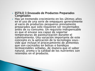 ESTILO 3 Envasado de Productos Preparados
Congelados
 Hay un tremendo crecimiento en los últimos años
en el uso de una serie de empaques generalmente
al vacío de productos pesqueros previamente
preparados que solo requieren ser recalentados
antes de su consumo. Un requisito indispensable
es que el envase sea capaz de soportar
temperaturas de pasteurización durante el
calentamiento. Una variación importante de este
concepto es la aplicación de la tecnología sous-
vide que incluye el procesamiento de alimentos
que son cocinados en bolsas o bandejas
termoestables selladas, de manera que el sabor
natural, aroma y la calidad de los nutrientes son
retenidos en el producto.
 