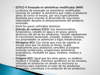  ESTILO 4 Envasado en atmósferas modificadas (MAP)
 La técnica de envasado en atmósferas modificadas
consiste en cambiar la atmósfera que rodea al producto
antes de cerrar el envase, por otra especialmente
diseñada para retardar el desarrollo de reacciones
indeseables durante el almacenamiento del producto
envasado.
 Entre los gases utilizados tenemos:
 Dióxido de carbono (CO2): Gas bacteriostático,
fungistático, soluble en agua y en grasa, genera
descenso del pH de los productos, retarda rápidamente
el crecimiento bacteriano, insípido, inodoro, incoloro,
sus propiedades se potencian a bajas temperaturas.
 Nitrógeno (N2): Gas inerte que sirve de soporte al
envase para que no pierda su forma. Usado
ampliamente para productos sensibles al oxígeno
evitando oxidaciones, proporciona atmósferas
anaeróbicas, insoluble en agua, incoloro, inodoro e
insípido.
 Oxígeno (O2): Igual que los otros gases, es inodoro,
incoloro e insípido, mantiene aerobiosis en los envases,
utilizado en productos en donde es necesaria su
presencia para mantener el color de los productos
envasados, contribuye a la oxidación de los productos.
 