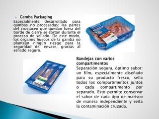  Gamba Packaging
Especialmente desarrollado para
gambas no procesadas: las partes
del crustáceo que quedan fuera del
borde de cierre se cortan durante el
proceso de sellado. De este modo,
los órganos huecos de la gamba no
plantean ningún riesgo para la
seguridad del envase, gracias al
sellado seguro.
Bandejas con varios
compartimentos
Separación segura, óptimo sabor:
un film, especialmente diseñado
para su producto fresco, sella
todos los compartimentos juntos
o cada compartimento por
separado. Esto permite conservar
el sabor de cada tipo de marisco
de manera independiente y evita
la contaminación cruzada.
 