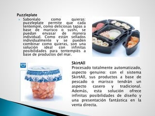 Puzzleplate
 Saboréalo como quieras:
puzzleplate permite que cada
tentempié, como deliciosas tapas a
base de marisco o sushi, se
puedan envasar de manera
individual. Como están sellados
individualmente y se pueden
combinar como quieras, son una
solución ideal con infinitas
posibilidades para tentempiés a
base de productos del mar.
SkirtAll
Procesado totalmente automatizado,
aspecto genuino: con el sistema
SkirtAll, sus productos a base de
pescado o marisco tendrán un
aspecto casero y tradicional.
Además, esta solución ofrece
infinitas posibilidades de diseño y
una presentación fantástica en la
venta directa.
 