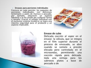  Envases para porciones individuales
Frescura en cada porción: los paquetes de
porciones individuales, con deliciosos
tentempiés o patés de marisco o pescado,
por ejemplo, adquieren un aspecto
fabuloso y se les puede dar cualquier forma
o tamaño. Gracias al sellado individual con
el exclusivo sistema InsideCut se logra una
máxima seguridad para el producto y un
aspecto impecable.
Envase de cubo
Delicada cocción al vapor en el
envase: la válvula, que se integra
en el film superior durante el
proceso de envasado, se abre
cuando se somete a presión
elevada pero controlada en el
microondas, permitiendo una
cocción rápida pero delicada:
toda una ventaja para los
sabrosos platos a base de
pescado o de
 