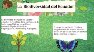 La Biodiversidad del Ecuador
La diversidad biológica del Ecuador
actual es el resultado de la confluencia de
factores geológicos, geográficos,
geomorfológicos, climáticos,
biogeográficas, evolutivos y ecológicos.
Ecuador es uno de los 17 países
megadiversos del mundo. Con una
extensión de tan sólo el 0.1% del total
de la superficie terrestre.
 