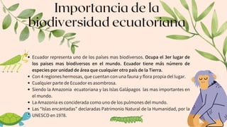Importancia de la
biodiversidad ecuatoriana
Ecuador representa uno de los países mas biodiversos. Ocupa el 3er lugar de
los paises mas biodiversos en el mundo. Ecuador tiene más número de
especies por unidad de área que cualquier otro país de la Tierra.
Con 4 regiones hermosas, que cuentan con una fauna y flora propia del lugar.
Cualquier parte de Ecuador es asombrosa.
Siendo la Amazonia ecuatoriana y las Islas Galápagos las mas importantes en
el mundo.
La Amazonia es conciderada como uno de los pulmones del mundo.
Las “Islas encantadas” declaradas Patrimonio Natural de la Humanidad, por la
UNESCO en 1978.
 