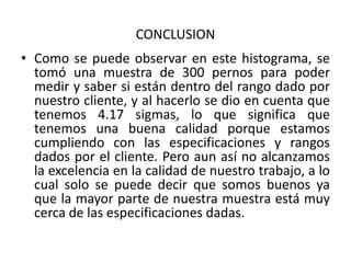 CONCLUSION
• Como se puede observar en este histograma, se
  tomó una muestra de 300 pernos para poder
  medir y saber si están dentro del rango dado por
  nuestro cliente, y al hacerlo se dio en cuenta que
  tenemos 4.17 sigmas, lo que significa que
  tenemos una buena calidad porque estamos
  cumpliendo con las especificaciones y rangos
  dados por el cliente. Pero aun así no alcanzamos
  la excelencia en la calidad de nuestro trabajo, a lo
  cual solo se puede decir que somos buenos ya
  que la mayor parte de nuestra muestra está muy
  cerca de las especificaciones dadas.
 