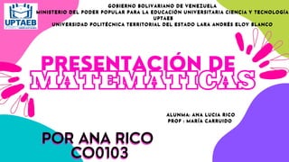 PRESENTACIÓN DE
MATEMATICAS
POR ANA RICO
POR ANA RICO
CO0103
CO0103
GOBIERNO BOLIVARIANO DE VENEZUELA
GOBIERNO BOLIVARIANO DE VENEZUELA
MINISTERIO DEL PODER POPULAR PARA LA EDUCACIÓN UNIVERSITARIA CIENCIA Y TECNOLOGÍA
MINISTERIO DEL PODER POPULAR PARA LA EDUCACIÓN UNIVERSITARIA CIENCIA Y TECNOLOGÍA
UPTAEB
UPTAEB
UNIVERSIDAD POLITÉCNICA TERRITORIAL DEL ESTADO LARA ANDRÉS ELOY BLANCO
UNIVERSIDAD POLITÉCNICA TERRITORIAL DEL ESTADO LARA ANDRÉS ELOY BLANCO
ALUNMA: ANA LUCIA RICO
ALUNMA: ANA LUCIA RICO
PROF : MARÍA CARRUIDO
PROF : MARÍA CARRUIDO
 