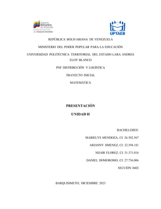 REPÚBLICA BOLIVARIANA DE VENEZUELA
MINISTERIO DEL PODER POPULAR PARA LA EDUCACIÓN
UNIVERSIDAD POLITÉCNICA TERRITORIAL DEL ESTADO LARA ANDRES
ELOY BLANCO
PNF DISTRIBUCIÓN Y LOGÍSTICA
TRAYECTO INICIAL
MATEMÁTICA
PRESENTACIÓN
UNIDAD II
BACHILLERES:
MARIELYS MENDOZA, CI: 26.502.567
ARIANNY JIMENEZ, CI: 32.594.181
NIJAIR FLOREZ, CI: 31.371.016
DANIEL DOMOROMO, CI: 27.736.006
SECCIÓN 0402
BARQUISIMETO, DICIEMBRE 2023
 