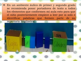  En un ambiente áulico de primer y segundo grado 
se recomienda poner portadores de texto a todos 
los elementos que conformen mi aula esto para que 
el niño posteriormente empiece a leer por si solo e 
identificar palabras que formen parte de su 
repertorio lingüístico. 
 
