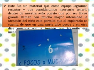  Este fue un material que como equipo logramos 
rescatar y que consideramos necesario tenerlo 
dentro de nuestra aula puesto que por ser libros 
grande llaman con mucho mayor intensidad la 
atención del niño esto permite que al explorarlo se 
cuenta de que en una parte dice pocos y en otra 
dice muchos por la imagen que trasmite ese 
mensaje. 
 
