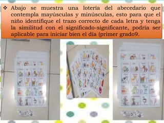  Abajo se muestra una lotería del abecedario que 
contempla mayúsculas y minúsculas, esto para que el 
niño identifique el trazo correcto de cada letra y tenga 
la similitud con el significado-significante, podría ser 
aplicable para iniciar bien el día (primer grado9. 
 