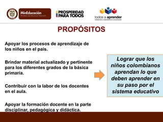 PROPÓSITOS
Apoyar los procesos de aprendizaje de
los niños en el país.
Brindar material actualizado y pertinente
para los ...