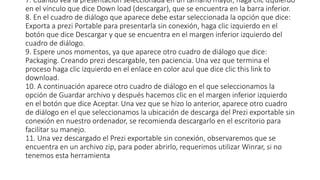7. Cuando vea la presentación seleccionada en un tamaño mayor, haga clic izquierdo
en el vínculo que dice Down load (descargar), que se encuentra en la barra inferior.
8. En el cuadro de diálogo que aparece debe estar seleccionada la opción que dice:
Exporta a prezi Portable para presentarla sin conexión, haga clic izquierdo en el
botón que dice Descargar y que se encuentra en el margen inferior izquierdo del
cuadro de diálogo.
9. Espere unos momentos, ya que aparece otro cuadro de diálogo que dice:
Packaging. Creando prezi descargable, ten paciencia. Una vez que termina el
proceso haga clic izquierdo en el enlace en color azul que dice clic this link to
download.
10. A continuación aparece otro cuadro de diálogo en el que seleccionamos la
opción de Guardar archivo y después hacemos clic en el margen inferior izquierdo
en el botón que dice Aceptar. Una vez que se hizo lo anterior, aparece otro cuadro
de diálogo en el que seleccionamos la ubicación de descarga del Prezi exportable sin
conexión en nuestro ordenador, se recomienda descargarlo en el escritorio para
facilitar su manejo.
11. Una vez descargado el Prezi exportable sin conexión, observaremos que se
encuentra en un archivo zip, para poder abrirlo, requerimos utilizar Winrar, si no
tenemos esta herramienta
 