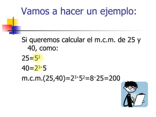 Vamos a hacer un ejemplo: Si queremos calcular el m.c.m. de 25 y 40, como: 25=5 2 40=2 3 ·5 m.c.m.(25,40)=2 3 ·5 2 =8·25=200 