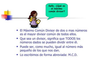 El Máximo Común Divisor de dos o mas números es el mayor divisor común de todos ellos. Que sea un divisor, significa que TODOS los números dados se pueden dividir entre él. Puede ser, como mucho, igual al número más pequeño de los que nos dan. Lo escribimos de forma abreviada: M.C.D. Seño, ¿Qué es el máximo común divisor? 