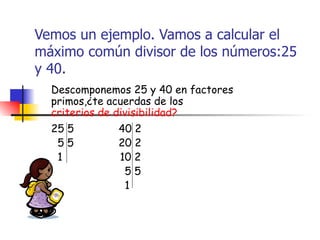 Vemos un ejemplo. Vamos a calcular el máximo común divisor de los números:25 y 40. Descomponemos 25 y 40 en factores primos,¿te acuerdas de los  criterios de divisibilidad? 25 5  40 2 5 5  20 2 1  10 2 5 5 1 