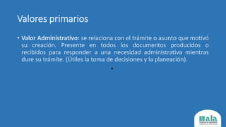 Valores primarios
• Valor Administrativo: se relaciona con el trámite o asunto que motivó
su creación. Presente en todos los documentos producidos o
recibidos para responder a una necesidad administrativa mientras
dure su trámite. (Útiles la toma de decisiones y la planeación).
•
 