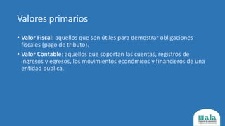 Valores primarios
• Valor Fiscal: aquellos que son útiles para demostrar obligaciones
fiscales (pago de tributo).
• Valor Contable: aquellos que soportan las cuentas, registros de
ingresos y egresos, los movimientos económicos y financieros de una
entidad pública.
 