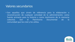 Valores secundarios
• Son aquellos que sirven de referencia para la elaboración o
reconstrucción de cualquier actividad de la administración; como
fuente primaria para la historia y como testimonio de la memoria
colectiva. Son el Patrimonio Documental de la
comunidad que los creó y los utiliza.
 