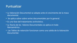 Puntualizar
• La Valoración Documental se adopta ante el crecimiento de la masa
documental.
• Se aplica sobre sobre series documentales por lo general.
• Es una fase del tratamiento archivístico.
• La Teoría de los Valores Documentales se aplica en toda
Iberoamérica.
• Las Tablas de retención funcionan como una salida de la Valoración
Documental.
 