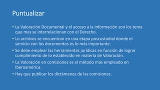 Puntualizar
• La Valoración Documental y el acceso a la información son los tema
que mas se interrelacionan con el Derecho.
• Lo archivos se encuentran en una etapa poscustodial donde el
servicio con los documentos es lo más importante.
• Se debe emplear las herramientas jurídicas en función de lograr
cumplimiento de lo establecido en materia de Valoración.
• La Valoración en comisiones es el método más empleado en
Iberoamérica.
• Hay que publicar los dictámenes de las comisiones.
 