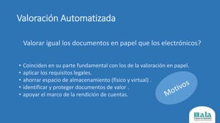 Valoración Automatizada
Valorar igual los documentos en papel que los electrónicos?
• Coinciden en su parte fundamental con los de la valoración en papel.
• aplicar los requisitos legales.
• ahorrar espacio de almacenamiento (físico y virtual) .
• identificar y proteger documentos de valor .
• apoyar el marco de la rendición de cuentas.
 