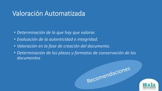 Valoración Automatizada
• Determinación de lo que hay que valorar.
• Evaluación de la autenticidad e integridad.
• Valoración en la fase de creación del documento.
• Determinación de los plazos y formatos de conservación de los
documentos
 