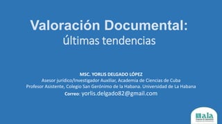 Valoración Documental:
últimas tendencias
MSC. YORLIS DELGADO LÓPEZ
Asesor jurídico/Investigador Auxiliar, Academia de Ciencias de Cuba
Profesor Asistente, Colegio San Gerónimo de la Habana. Universidad de La Habana
Correo: yorlis.delgado82@gmail.com
 