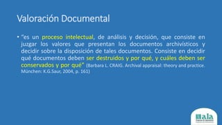 Valoración Documental
• “es un proceso intelectual, de análisis y decisión, que consiste en
juzgar los valores que presentan los documentos archivísticos y
decidir sobre la disposición de tales documentos. Consiste en decidir
qué documentos deben ser destruidos y por qué, y cuáles deben ser
conservados y por qué” (Barbara L. CRAIG. Archival appraisal: theory and practice.
München: K.G.Saur, 2004, p. 161)
 