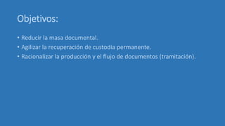 Objetivos:
• Reducir la masa documental.
• Agilizar la recuperación de custodia permanente.
• Racionalizar la producción y el flujo de documentos (tramitación).
 