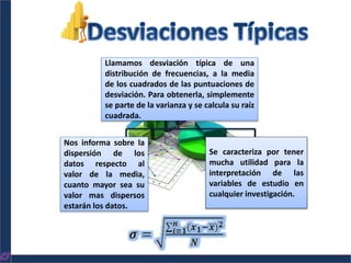 Llamamos desviación típica de una
distribución de frecuencias, a la media
de los cuadrados de las puntuaciones de
desviación. Para obtenerla, simplemente
se parte de la varianza y se calcula su raíz
cuadrada.
Nos informa sobre la
dispersión de los
datos respecto al
valor de la media,
cuanto mayor sea su
valor mas dispersos
estarán los datos.
Se caracteriza por tener
mucha utilidad para la
interpretación de las
variables de estudio en
cualquier investigación.
 